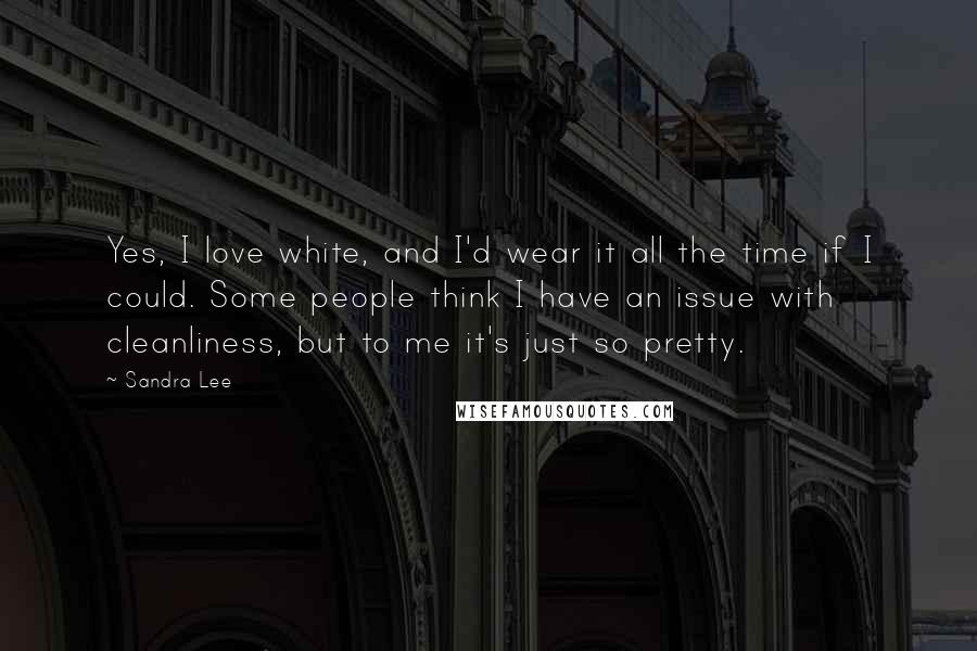 Sandra Lee Quotes: Yes, I love white, and I'd wear it all the time if I could. Some people think I have an issue with cleanliness, but to me it's just so pretty.