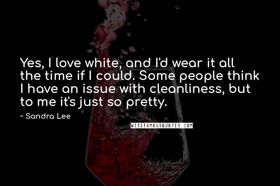 Sandra Lee Quotes: Yes, I love white, and I'd wear it all the time if I could. Some people think I have an issue with cleanliness, but to me it's just so pretty.