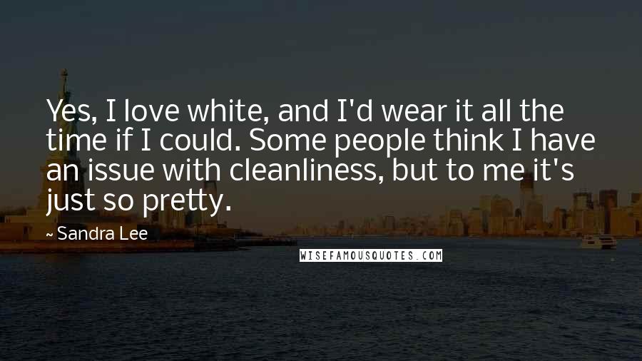 Sandra Lee Quotes: Yes, I love white, and I'd wear it all the time if I could. Some people think I have an issue with cleanliness, but to me it's just so pretty.