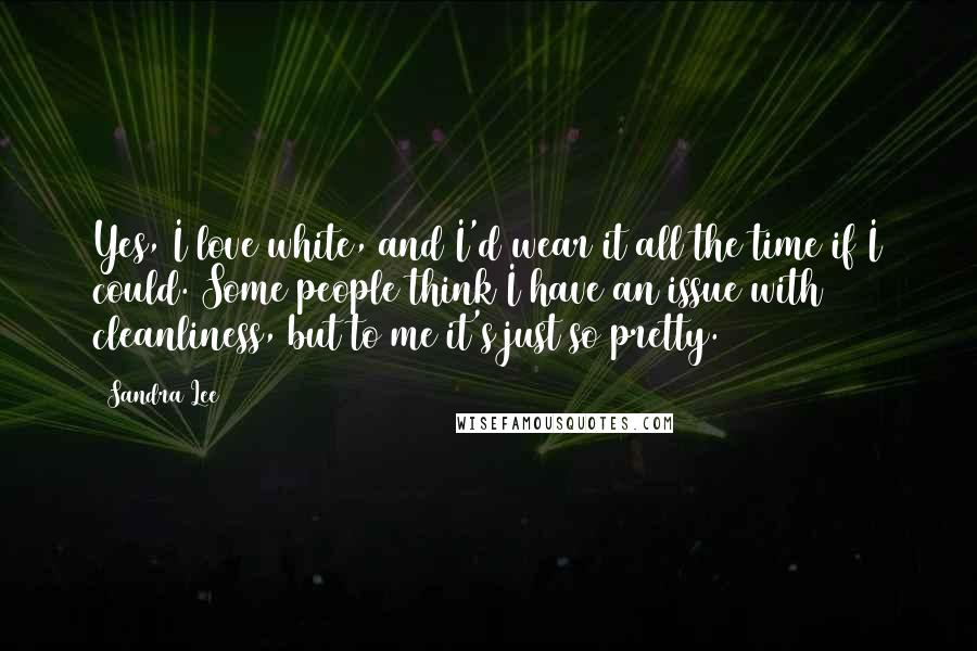 Sandra Lee Quotes: Yes, I love white, and I'd wear it all the time if I could. Some people think I have an issue with cleanliness, but to me it's just so pretty.