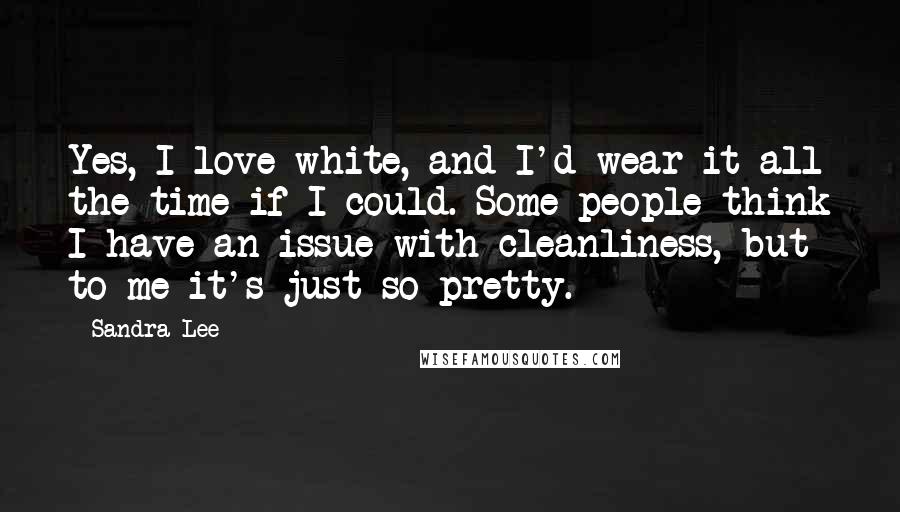 Sandra Lee Quotes: Yes, I love white, and I'd wear it all the time if I could. Some people think I have an issue with cleanliness, but to me it's just so pretty.