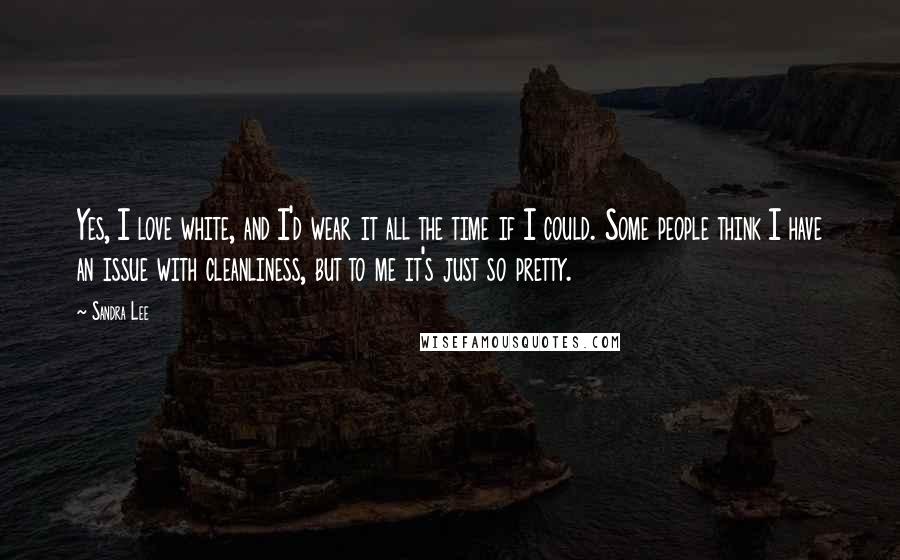 Sandra Lee Quotes: Yes, I love white, and I'd wear it all the time if I could. Some people think I have an issue with cleanliness, but to me it's just so pretty.