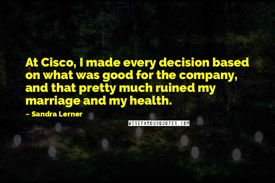 Sandra Lerner Quotes: At Cisco, I made every decision based on what was good for the company, and that pretty much ruined my marriage and my health.