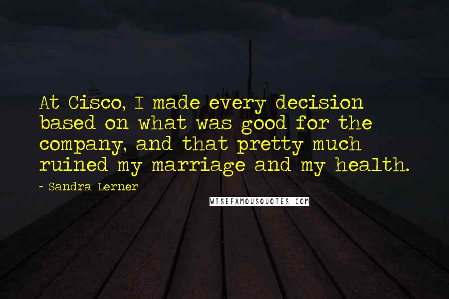 Sandra Lerner Quotes: At Cisco, I made every decision based on what was good for the company, and that pretty much ruined my marriage and my health.