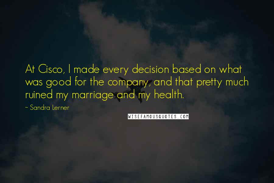 Sandra Lerner Quotes: At Cisco, I made every decision based on what was good for the company, and that pretty much ruined my marriage and my health.