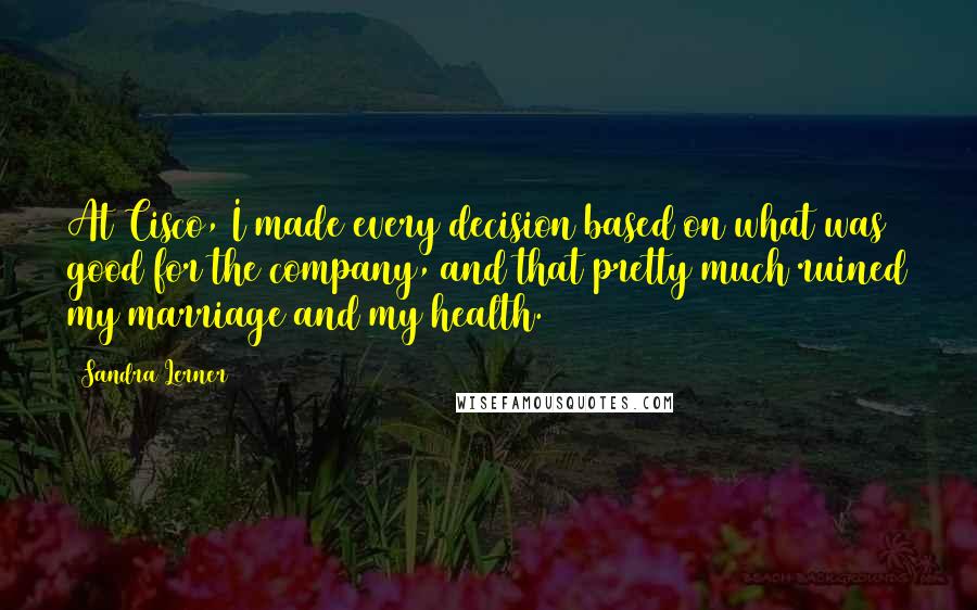 Sandra Lerner Quotes: At Cisco, I made every decision based on what was good for the company, and that pretty much ruined my marriage and my health.