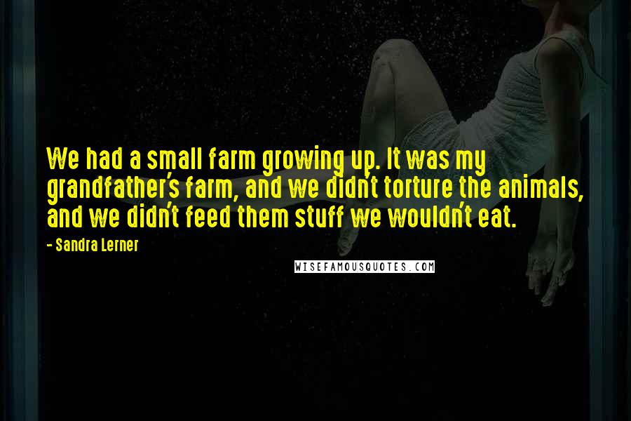 Sandra Lerner Quotes: We had a small farm growing up. It was my grandfather's farm, and we didn't torture the animals, and we didn't feed them stuff we wouldn't eat.