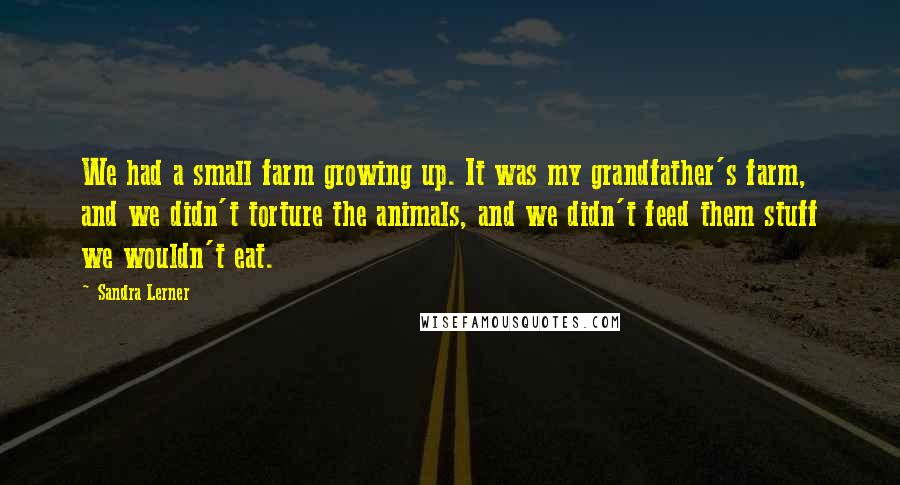 Sandra Lerner Quotes: We had a small farm growing up. It was my grandfather's farm, and we didn't torture the animals, and we didn't feed them stuff we wouldn't eat.