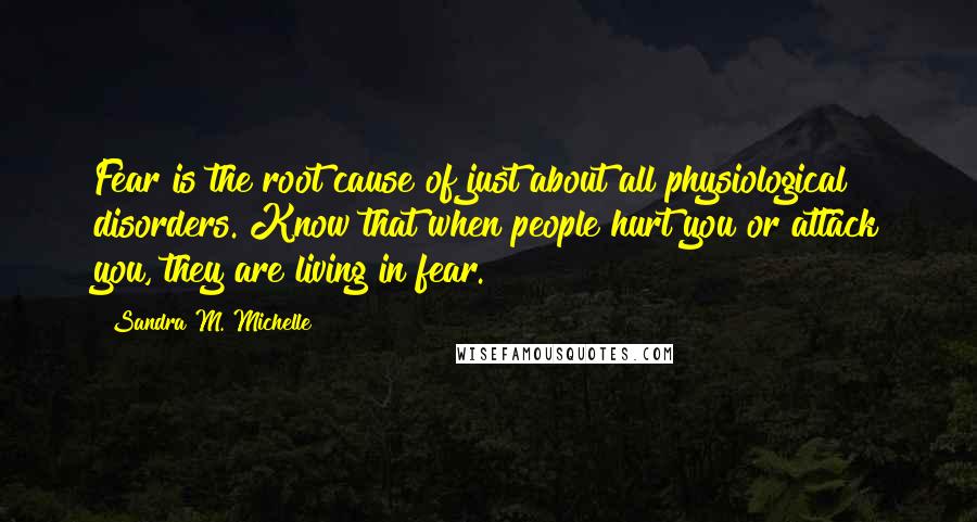Sandra M. Michelle Quotes: Fear is the root cause of just about all physiological disorders. Know that when people hurt you or attack you, they are living in fear.