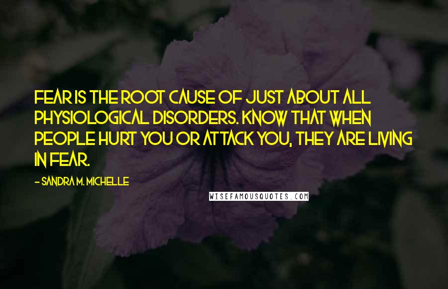 Sandra M. Michelle Quotes: Fear is the root cause of just about all physiological disorders. Know that when people hurt you or attack you, they are living in fear.