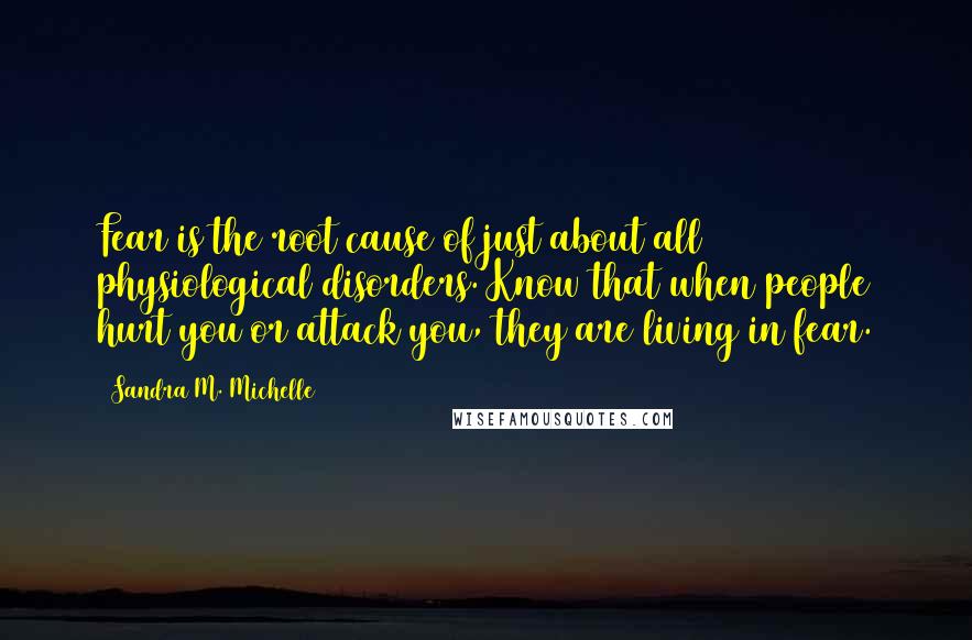 Sandra M. Michelle Quotes: Fear is the root cause of just about all physiological disorders. Know that when people hurt you or attack you, they are living in fear.