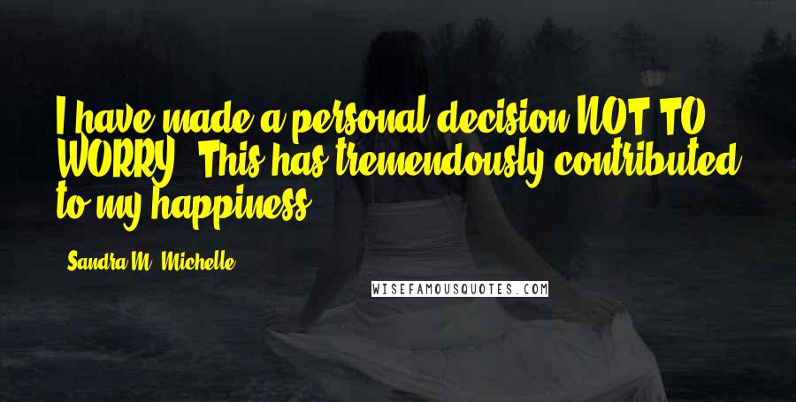 Sandra M. Michelle Quotes: I have made a personal decision NOT TO WORRY. This has tremendously contributed to my happiness!!