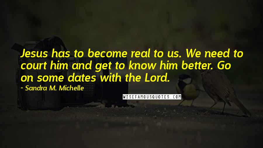 Sandra M. Michelle Quotes: Jesus has to become real to us. We need to court him and get to know him better. Go on some dates with the Lord.