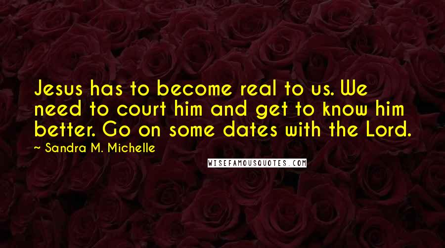 Sandra M. Michelle Quotes: Jesus has to become real to us. We need to court him and get to know him better. Go on some dates with the Lord.