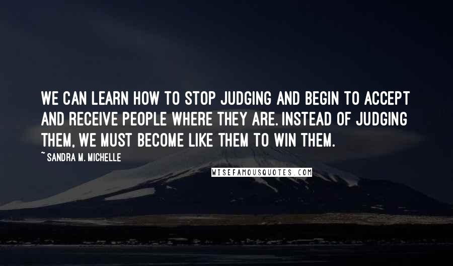 Sandra M. Michelle Quotes: We CAN learn how to stop judging and begin to accept and receive people where they are. Instead of judging them, we must become LIKE them to WIN them.