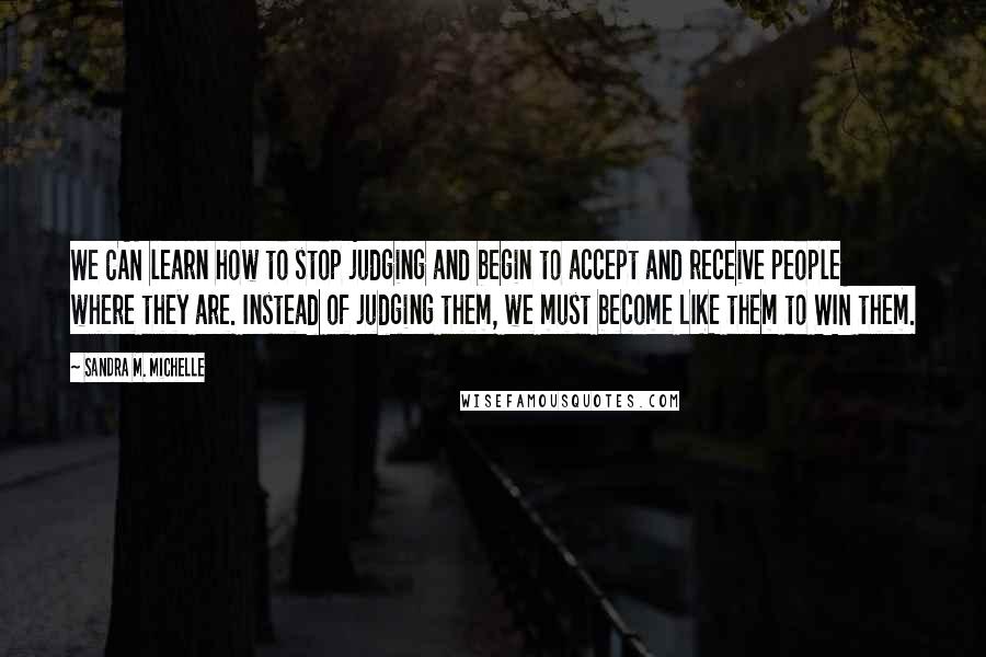 Sandra M. Michelle Quotes: We CAN learn how to stop judging and begin to accept and receive people where they are. Instead of judging them, we must become LIKE them to WIN them.