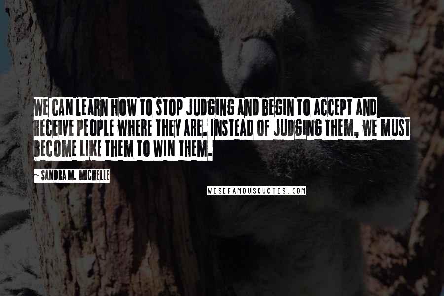 Sandra M. Michelle Quotes: We CAN learn how to stop judging and begin to accept and receive people where they are. Instead of judging them, we must become LIKE them to WIN them.