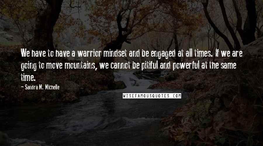 Sandra M. Michelle Quotes: We have to have a warrior mindset and be engaged at all times. If we are going to move mountains, we cannot be pitiful and powerful at the same time.
