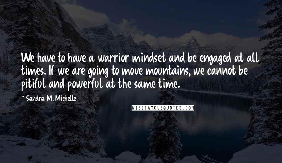 Sandra M. Michelle Quotes: We have to have a warrior mindset and be engaged at all times. If we are going to move mountains, we cannot be pitiful and powerful at the same time.