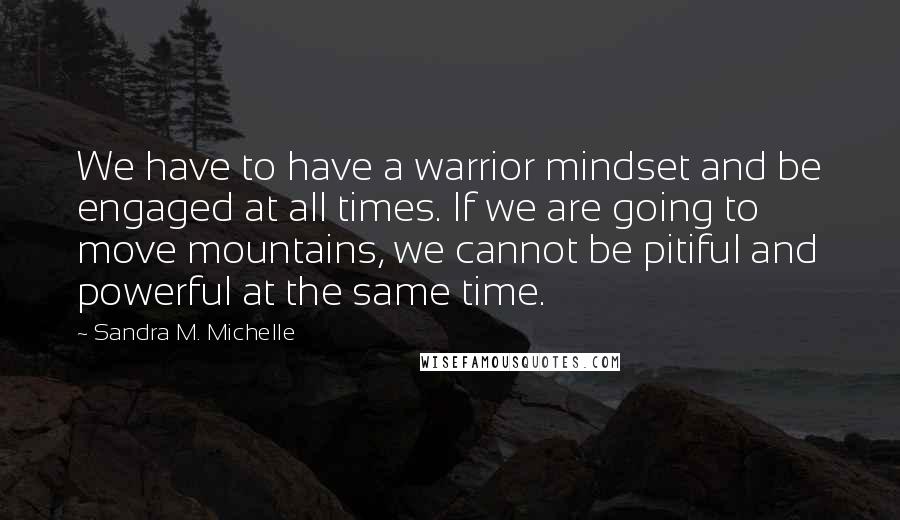 Sandra M. Michelle Quotes: We have to have a warrior mindset and be engaged at all times. If we are going to move mountains, we cannot be pitiful and powerful at the same time.