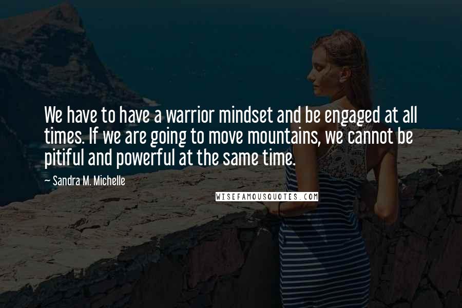 Sandra M. Michelle Quotes: We have to have a warrior mindset and be engaged at all times. If we are going to move mountains, we cannot be pitiful and powerful at the same time.