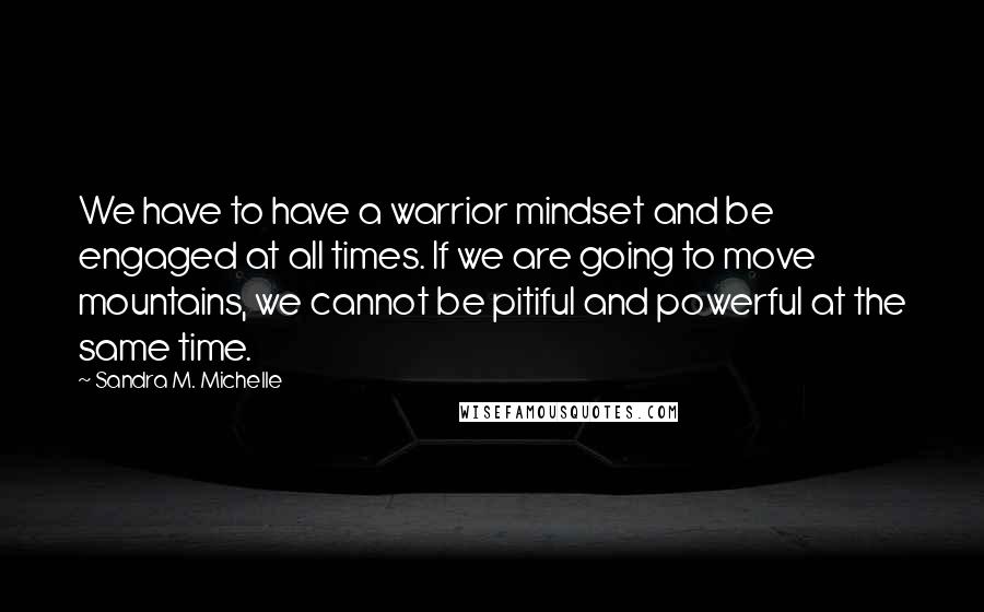 Sandra M. Michelle Quotes: We have to have a warrior mindset and be engaged at all times. If we are going to move mountains, we cannot be pitiful and powerful at the same time.