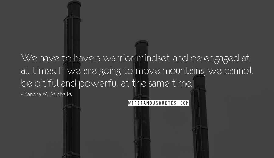 Sandra M. Michelle Quotes: We have to have a warrior mindset and be engaged at all times. If we are going to move mountains, we cannot be pitiful and powerful at the same time.