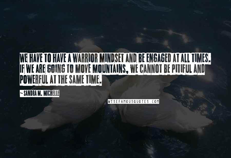 Sandra M. Michelle Quotes: We have to have a warrior mindset and be engaged at all times. If we are going to move mountains, we cannot be pitiful and powerful at the same time.