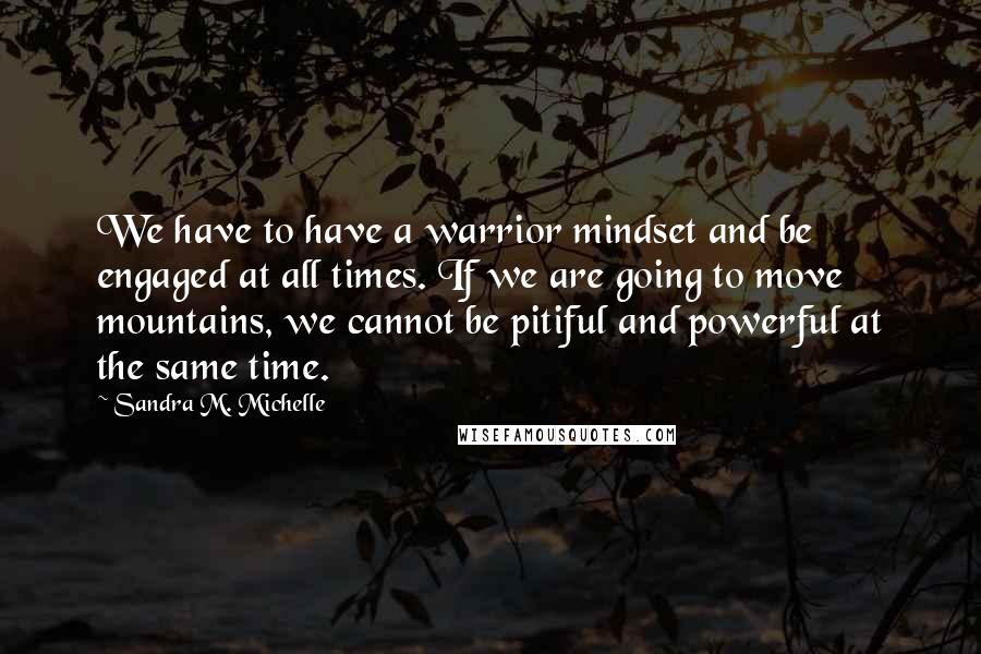 Sandra M. Michelle Quotes: We have to have a warrior mindset and be engaged at all times. If we are going to move mountains, we cannot be pitiful and powerful at the same time.