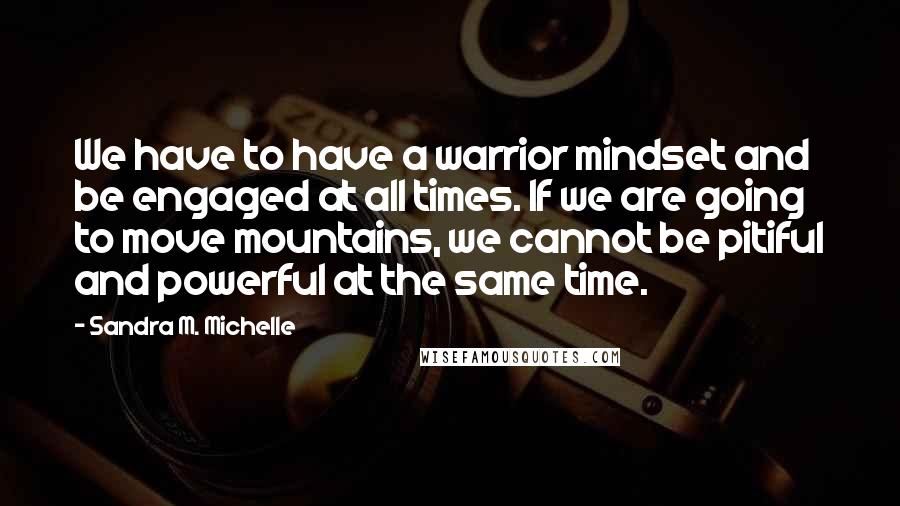 Sandra M. Michelle Quotes: We have to have a warrior mindset and be engaged at all times. If we are going to move mountains, we cannot be pitiful and powerful at the same time.