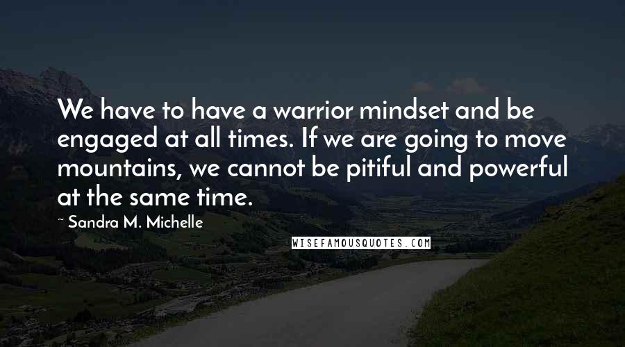 Sandra M. Michelle Quotes: We have to have a warrior mindset and be engaged at all times. If we are going to move mountains, we cannot be pitiful and powerful at the same time.