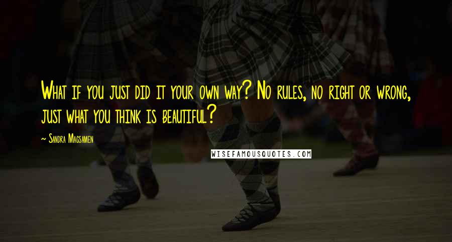 Sandra Magsamen Quotes: What if you just did it your own way? No rules, no right or wrong, just what you think is beautiful?