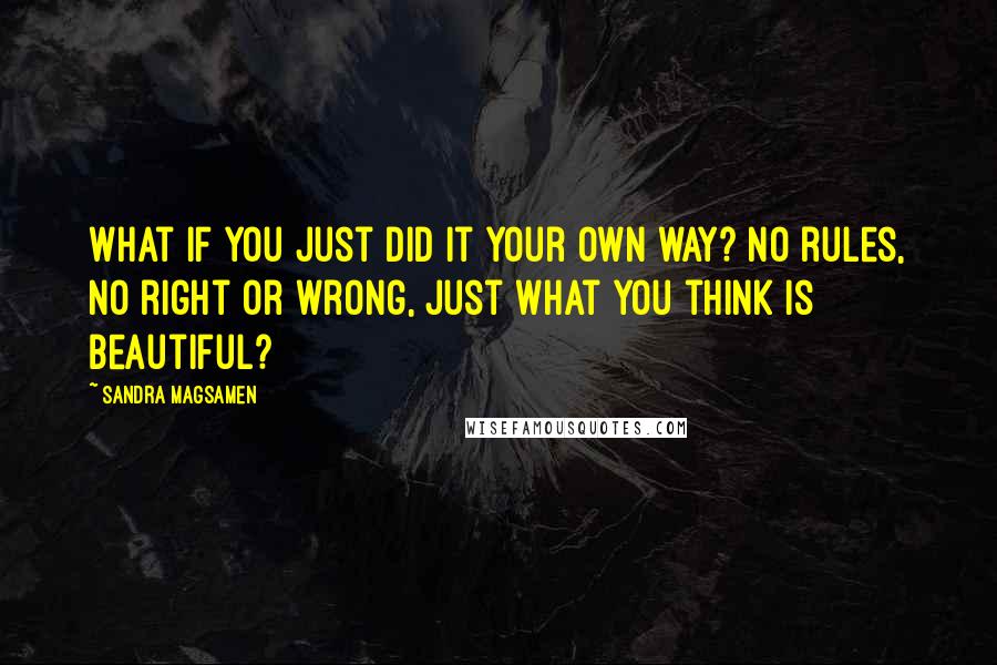 Sandra Magsamen Quotes: What if you just did it your own way? No rules, no right or wrong, just what you think is beautiful?