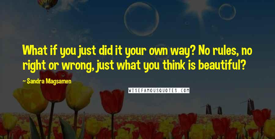 Sandra Magsamen Quotes: What if you just did it your own way? No rules, no right or wrong, just what you think is beautiful?