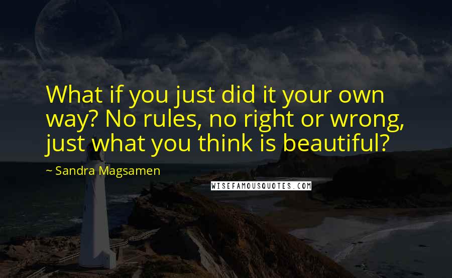 Sandra Magsamen Quotes: What if you just did it your own way? No rules, no right or wrong, just what you think is beautiful?