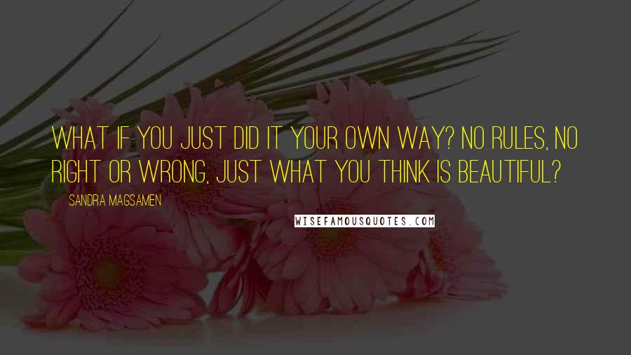 Sandra Magsamen Quotes: What if you just did it your own way? No rules, no right or wrong, just what you think is beautiful?