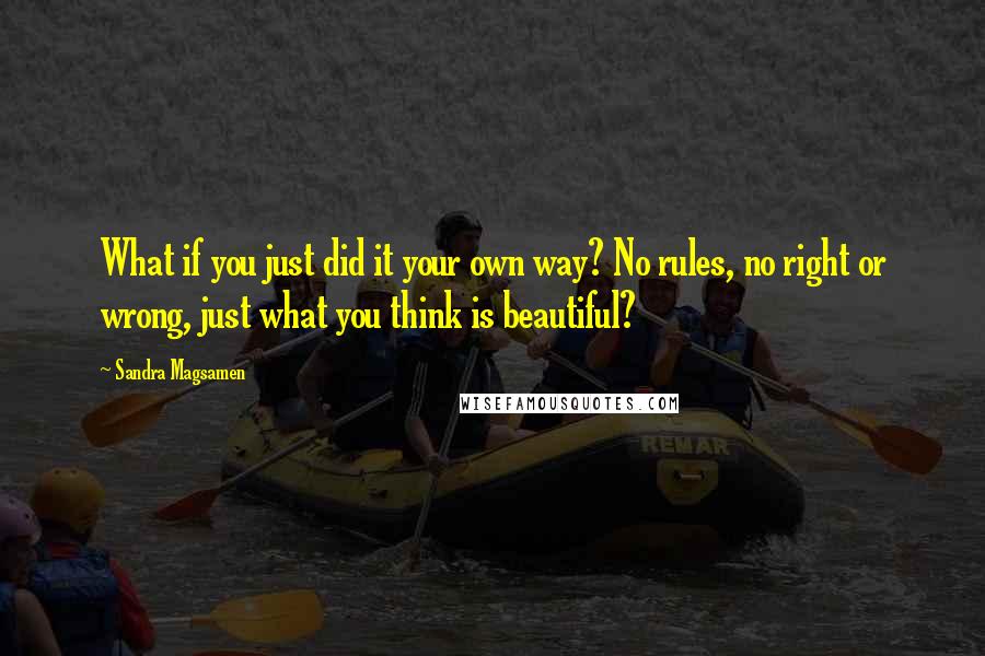 Sandra Magsamen Quotes: What if you just did it your own way? No rules, no right or wrong, just what you think is beautiful?