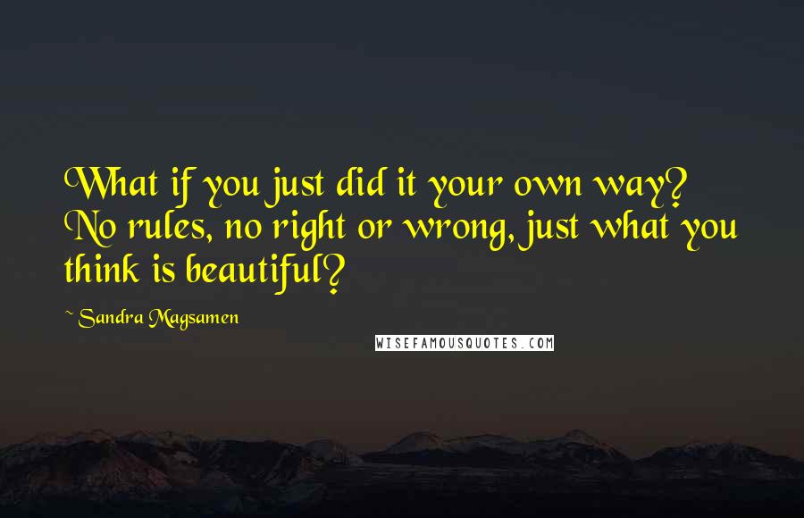 Sandra Magsamen Quotes: What if you just did it your own way? No rules, no right or wrong, just what you think is beautiful?