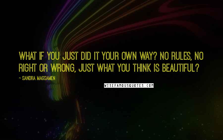 Sandra Magsamen Quotes: What if you just did it your own way? No rules, no right or wrong, just what you think is beautiful?