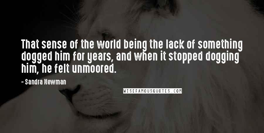 Sandra Newman Quotes: That sense of the world being the lack of something dogged him for years, and when it stopped dogging him, he felt unmoored.