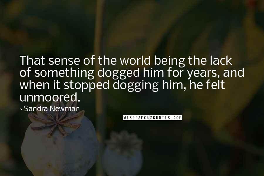 Sandra Newman Quotes: That sense of the world being the lack of something dogged him for years, and when it stopped dogging him, he felt unmoored.