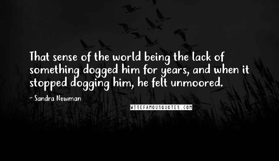 Sandra Newman Quotes: That sense of the world being the lack of something dogged him for years, and when it stopped dogging him, he felt unmoored.