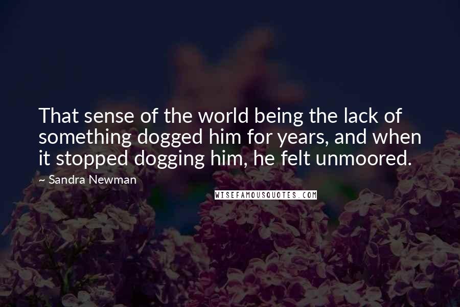 Sandra Newman Quotes: That sense of the world being the lack of something dogged him for years, and when it stopped dogging him, he felt unmoored.