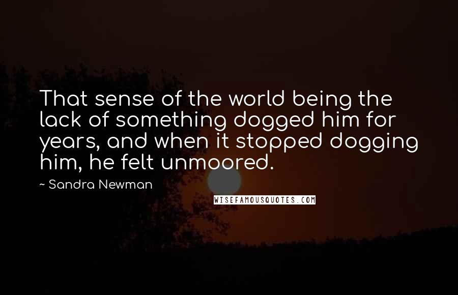 Sandra Newman Quotes: That sense of the world being the lack of something dogged him for years, and when it stopped dogging him, he felt unmoored.