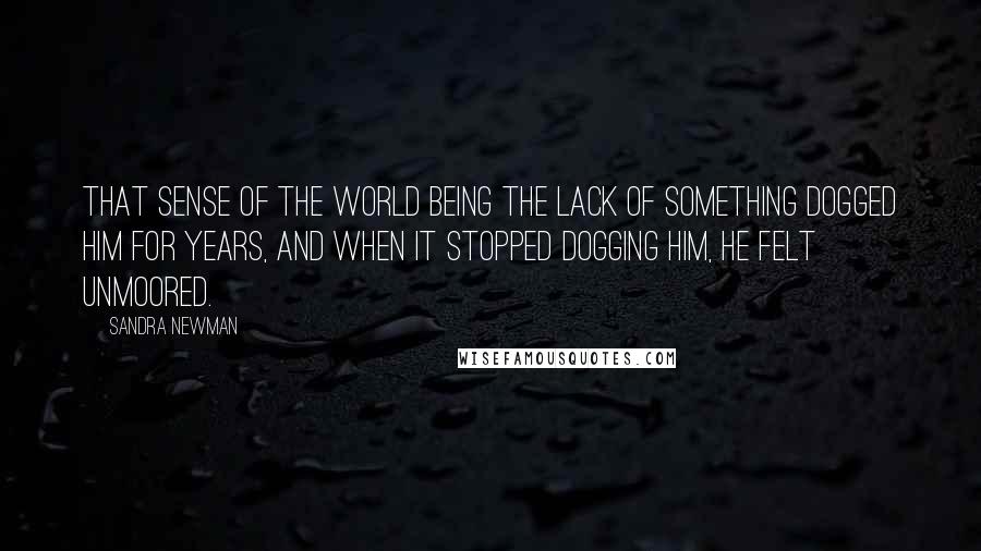 Sandra Newman Quotes: That sense of the world being the lack of something dogged him for years, and when it stopped dogging him, he felt unmoored.