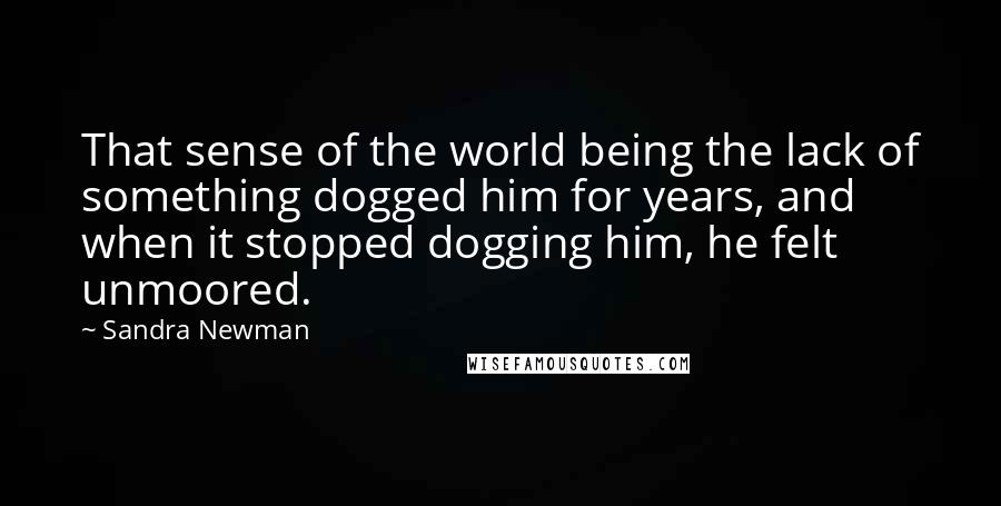 Sandra Newman Quotes: That sense of the world being the lack of something dogged him for years, and when it stopped dogging him, he felt unmoored.