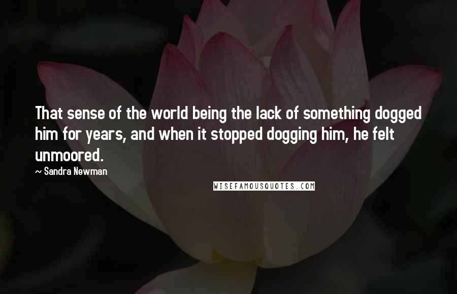 Sandra Newman Quotes: That sense of the world being the lack of something dogged him for years, and when it stopped dogging him, he felt unmoored.