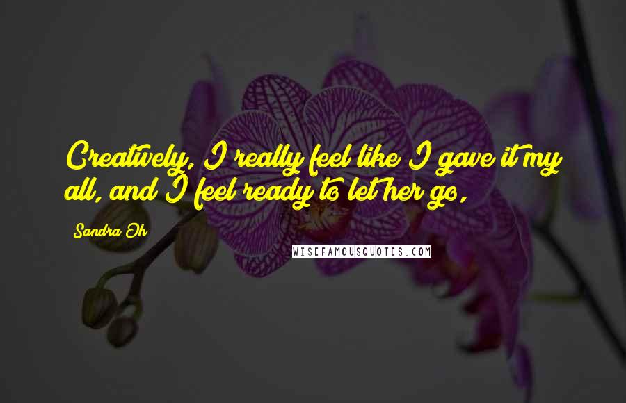 Sandra Oh Quotes: Creatively, I really feel like I gave it my all, and I feel ready to let her go,