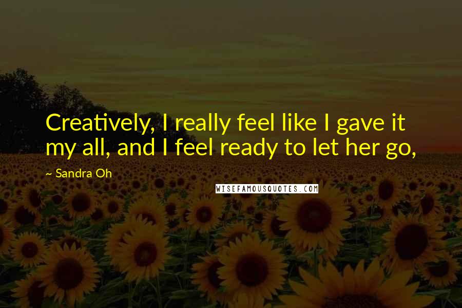 Sandra Oh Quotes: Creatively, I really feel like I gave it my all, and I feel ready to let her go,