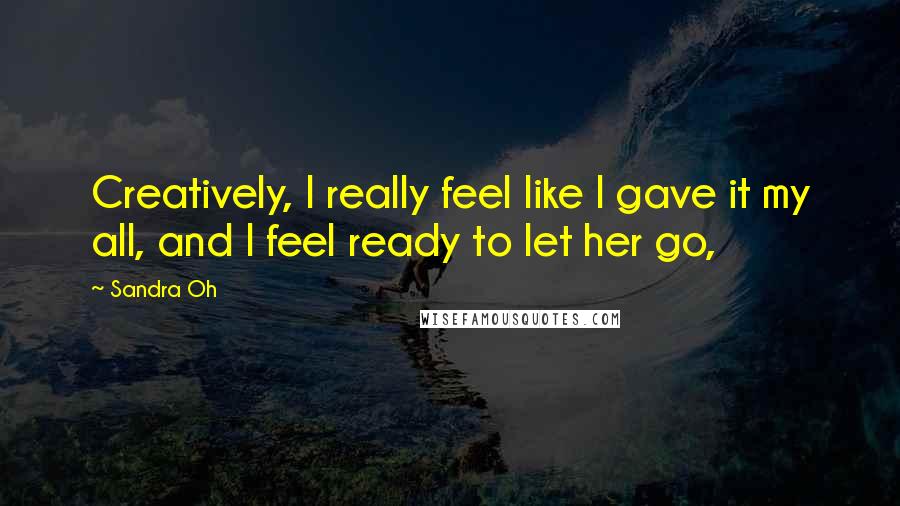 Sandra Oh Quotes: Creatively, I really feel like I gave it my all, and I feel ready to let her go,